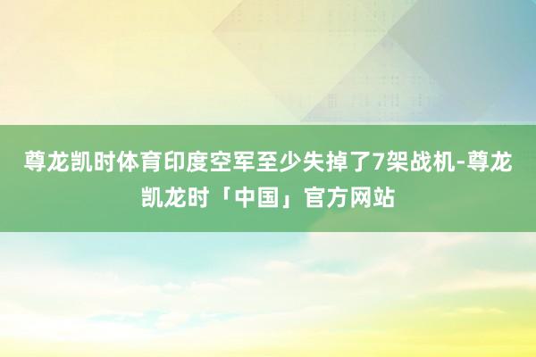 尊龙凯时体育印度空军至少失掉了7架战机-尊龙凯龙时「中国」官方网站