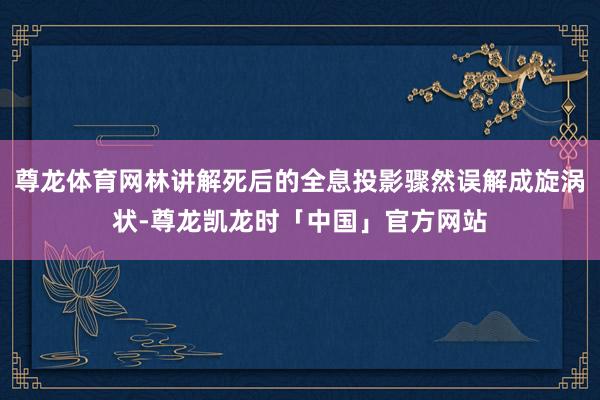 尊龙体育网林讲解死后的全息投影骤然误解成旋涡状-尊龙凯龙时「中国」官方网站