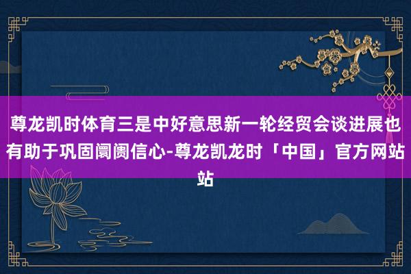 尊龙凯时体育三是中好意思新一轮经贸会谈进展也有助于巩固阛阓信心-尊龙凯龙时「中国」官方网站