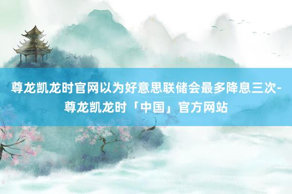 尊龙凯龙时官网以为好意思联储会最多降息三次-尊龙凯龙时「中国」官方网站
