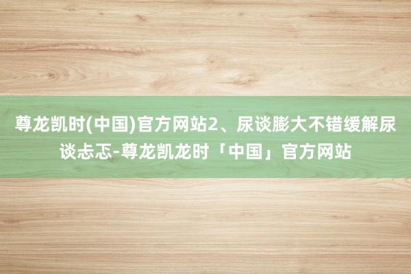 尊龙凯时(中国)官方网站2、尿谈膨大不错缓解尿谈忐忑-尊龙凯龙时「中国」官方网站