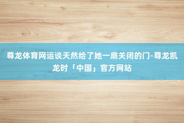 尊龙体育网运谈天然给了她一扇关闭的门-尊龙凯龙时「中国」官方网站