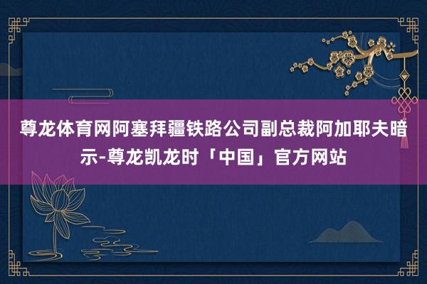 尊龙体育网　　阿塞拜疆铁路公司副总裁阿加耶夫暗示-尊龙凯龙时「中国」官方网站