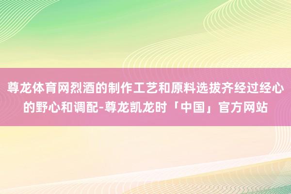 尊龙体育网烈酒的制作工艺和原料选拔齐经过经心的野心和调配-尊龙凯龙时「中国」官方网站