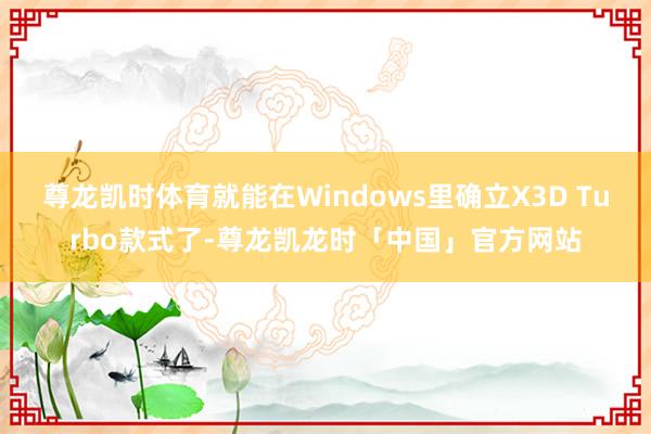 尊龙凯时体育就能在Windows里确立X3D Turbo款式了-尊龙凯龙时「中国」官方网站