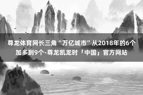 尊龙体育网长三角“万亿城市”从2018年的6个加多到9个-尊龙凯龙时「中国」官方网站