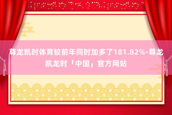 尊龙凯时体育较前年同时加多了181.82%-尊龙凯龙时「中国」官方网站