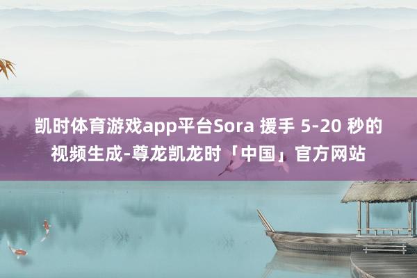凯时体育游戏app平台Sora 援手 5-20 秒的视频生成-尊龙凯龙时「中国」官方网站