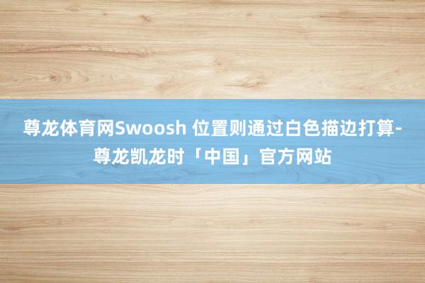尊龙体育网Swoosh 位置则通过白色描边打算-尊龙凯龙时「中国」官方网站