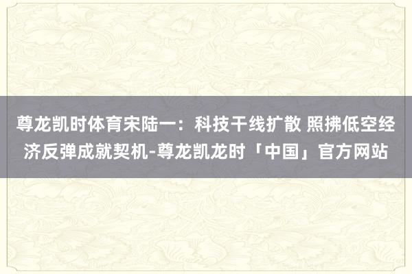 尊龙凯时体育宋陆一：科技干线扩散 照拂低空经济反弹成就契机-尊龙凯龙时「中国」官方网站