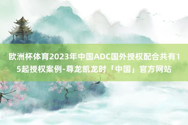 欧洲杯体育2023年中国ADC国外授权配合共有15起授权案例-尊龙凯龙时「中国」官方网站