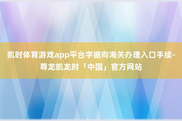 凯时体育游戏app平台字据向海关办理入口手续-尊龙凯龙时「中国」官方网站