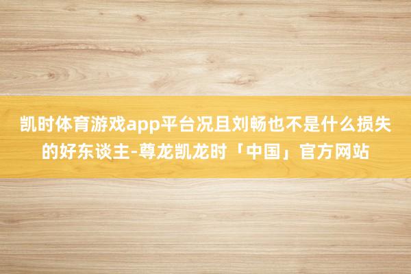凯时体育游戏app平台况且刘畅也不是什么损失的好东谈主-尊龙凯龙时「中国」官方网站