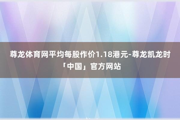 尊龙体育网平均每股作价1.18港元-尊龙凯龙时「中国」官方网站