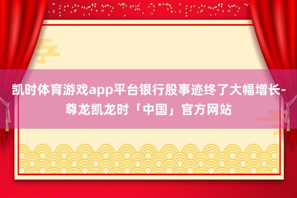凯时体育游戏app平台银行股事迹终了大幅增长-尊龙凯龙时「中国」官方网站