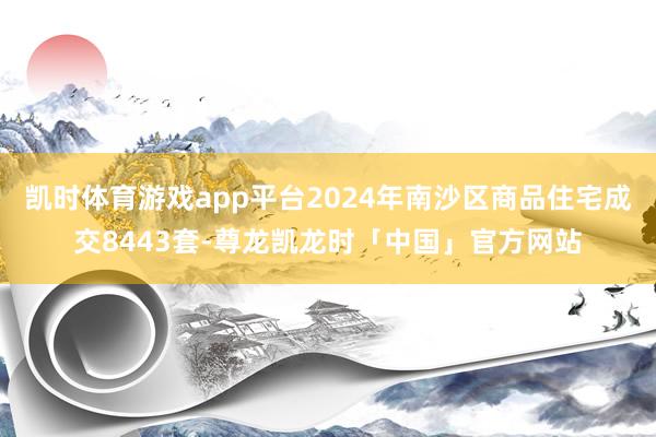 凯时体育游戏app平台2024年南沙区商品住宅成交8443套-尊龙凯龙时「中国」官方网站