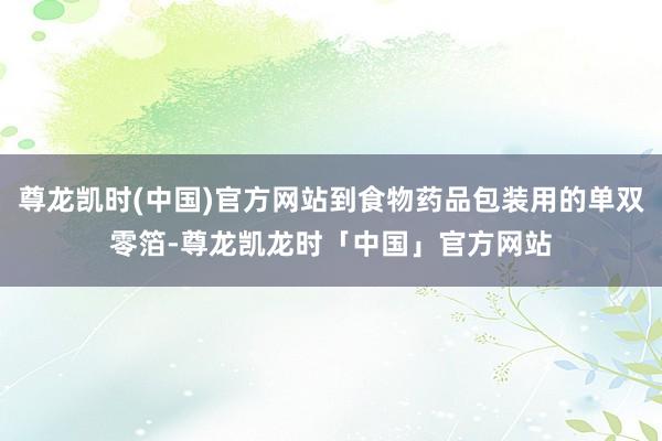 尊龙凯时(中国)官方网站到食物药品包装用的单双零箔-尊龙凯龙时「中国」官方网站
