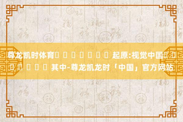 尊龙凯时体育							起原:视觉中国							其中-尊龙凯龙时「中国」官方网站