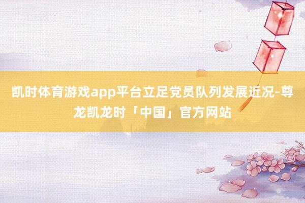 凯时体育游戏app平台立足党员队列发展近况-尊龙凯龙时「中国」官方网站