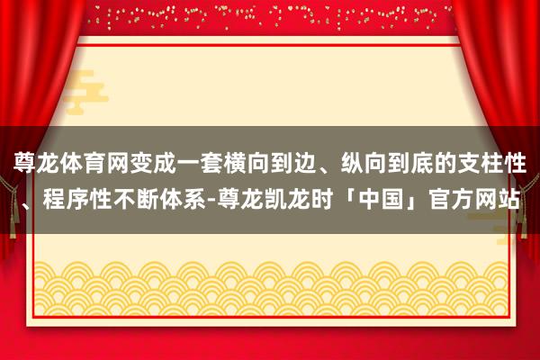 尊龙体育网变成一套横向到边、纵向到底的支柱性、程序性不断体系-尊龙凯龙时「中国」官方网站