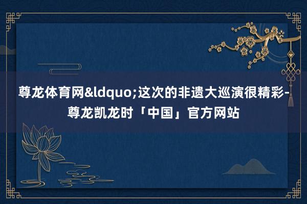 尊龙体育网&ldquo;这次的非遗大巡演很精彩-尊龙凯龙时「中国」官方网站