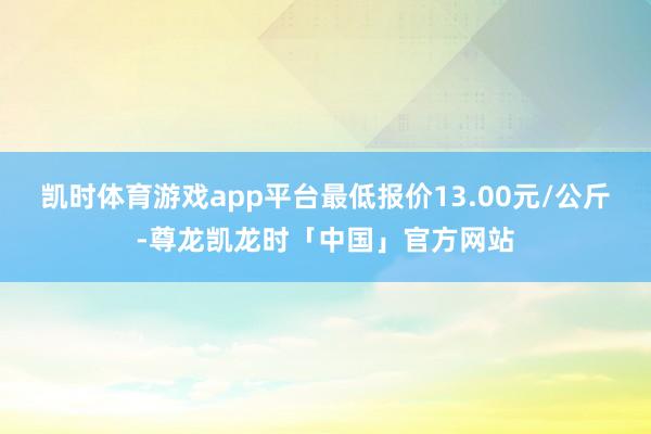 凯时体育游戏app平台最低报价13.00元/公斤-尊龙凯龙时「中国」官方网站