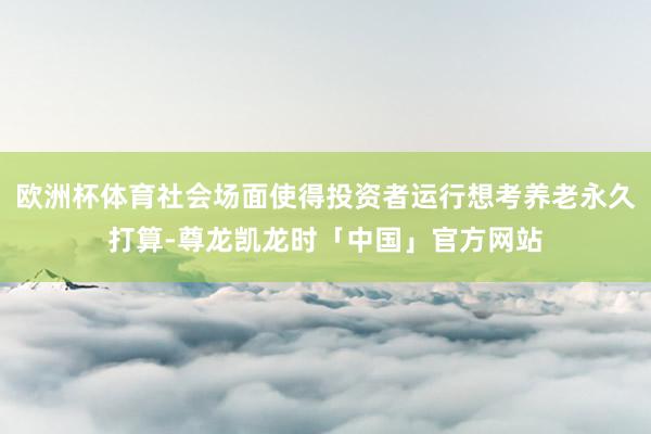 欧洲杯体育社会场面使得投资者运行想考养老永久打算-尊龙凯龙时「中国」官方网站