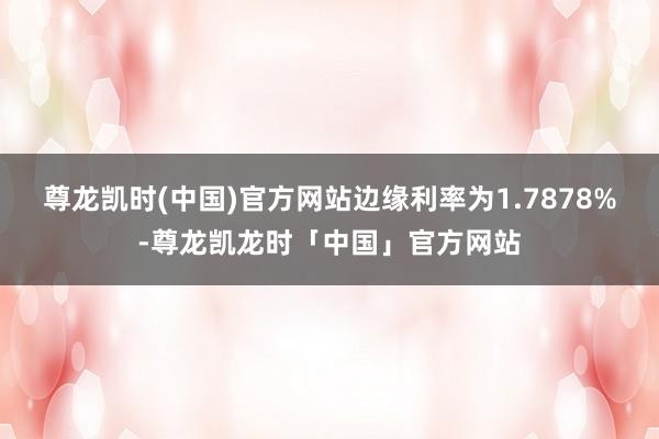 尊龙凯时(中国)官方网站边缘利率为1.7878%-尊龙凯龙时「中国」官方网站