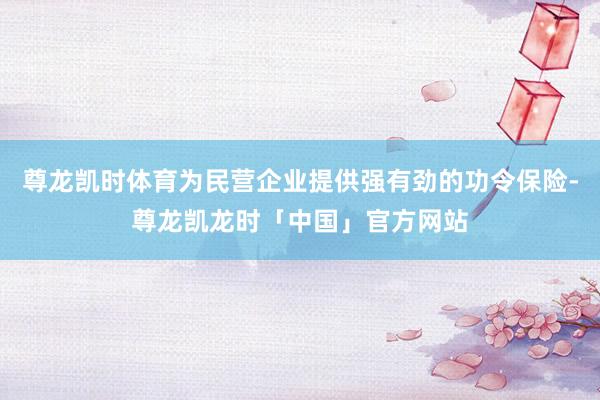 尊龙凯时体育为民营企业提供强有劲的功令保险-尊龙凯龙时「中国」官方网站