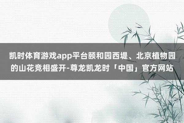 凯时体育游戏app平台颐和园西堤、北京植物园的山花竞相盛开-尊龙凯龙时「中国」官方网站