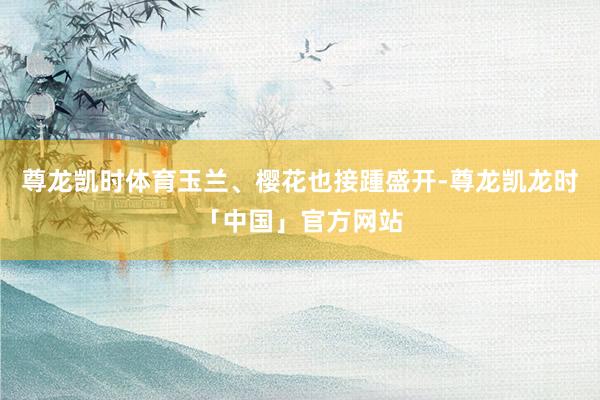 尊龙凯时体育玉兰、樱花也接踵盛开-尊龙凯龙时「中国」官方网站