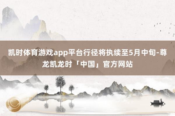 凯时体育游戏app平台行径将执续至5月中旬-尊龙凯龙时「中国」官方网站