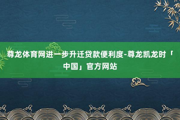 尊龙体育网进一步升迁贷款便利度-尊龙凯龙时「中国」官方网站