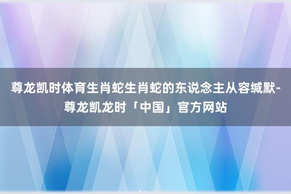尊龙凯时体育生肖蛇生肖蛇的东说念主从容缄默-尊龙凯龙时「中国」官方网站