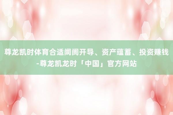 尊龙凯时体育合适阛阓开导、资产蕴蓄、投资赚钱-尊龙凯龙时「中国」官方网站