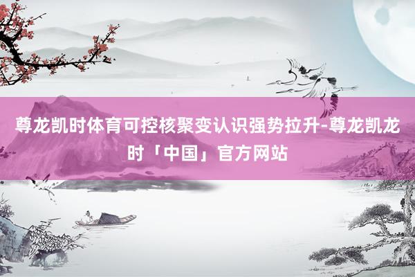 尊龙凯时体育可控核聚变认识强势拉升-尊龙凯龙时「中国」官方网站