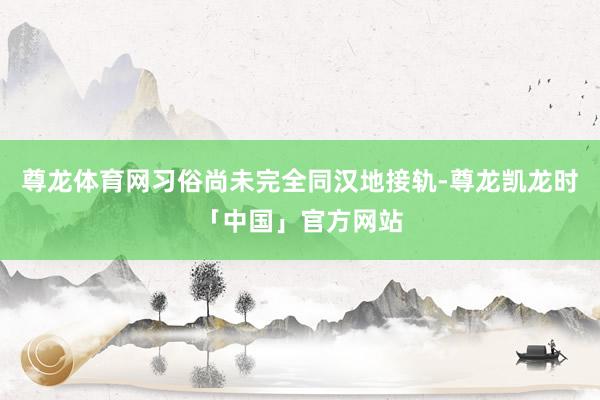 尊龙体育网习俗尚未完全同汉地接轨-尊龙凯龙时「中国」官方网站
