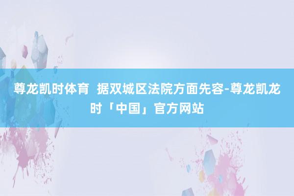 尊龙凯时体育  据双城区法院方面先容-尊龙凯龙时「中国」官方网站