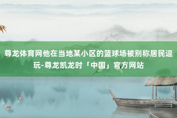 尊龙体育网他在当地某小区的篮球场被别称居民逗玩-尊龙凯龙时「中国」官方网站