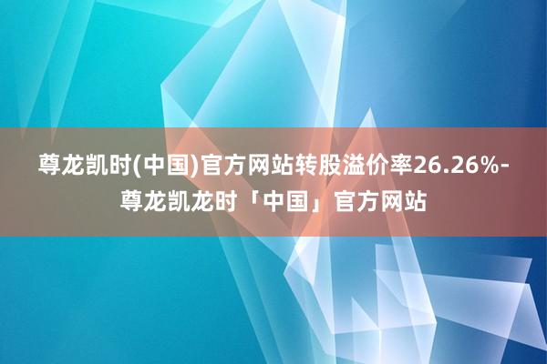 尊龙凯时(中国)官方网站转股溢价率26.26%-尊龙凯龙时「中国」官方网站