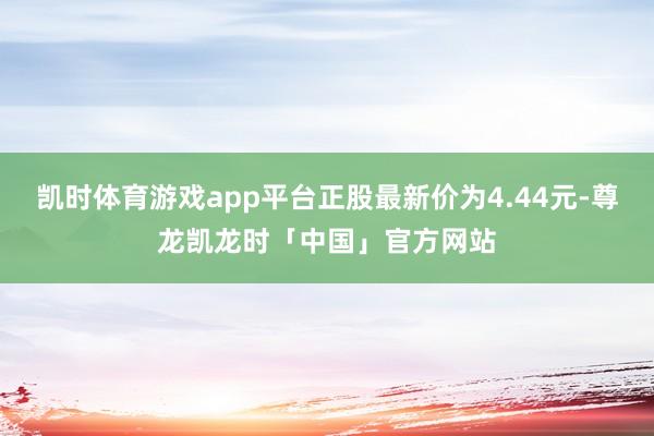 凯时体育游戏app平台正股最新价为4.44元-尊龙凯龙时「中国」官方网站