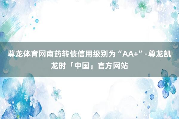 尊龙体育网南药转债信用级别为“AA+”-尊龙凯龙时「中国」官方网站