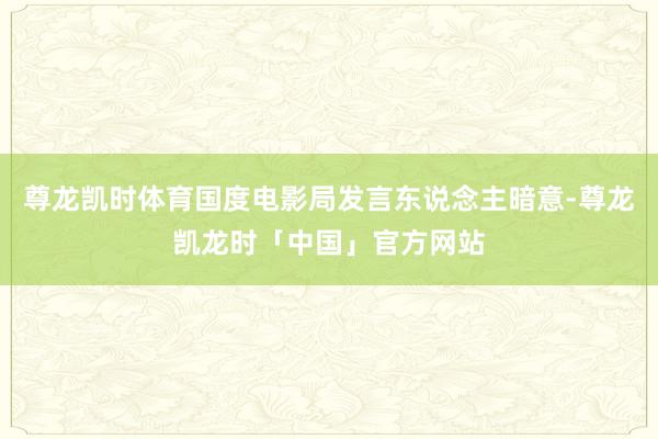 尊龙凯时体育国度电影局发言东说念主暗意-尊龙凯龙时「中国」官方网站