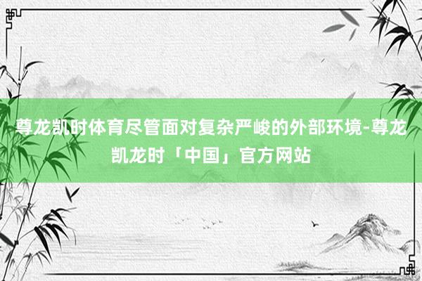 尊龙凯时体育尽管面对复杂严峻的外部环境-尊龙凯龙时「中国」官方网站
