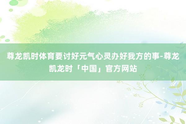 尊龙凯时体育要讨好元气心灵办好我方的事-尊龙凯龙时「中国」官方网站