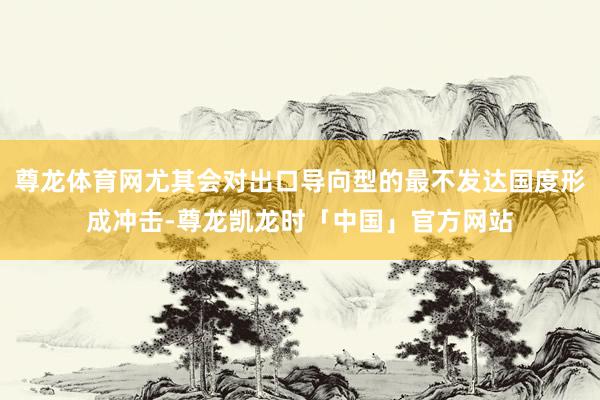 尊龙体育网尤其会对出口导向型的最不发达国度形成冲击-尊龙凯龙时「中国」官方网站