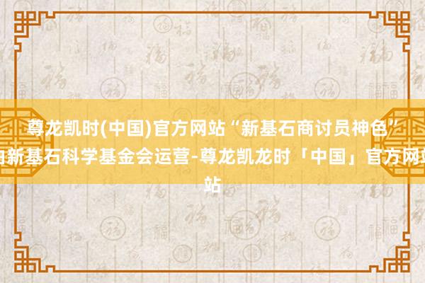 尊龙凯时(中国)官方网站　　“新基石商讨员神色”由新基石科学基金会运营-尊龙凯龙时「中国」官方网站