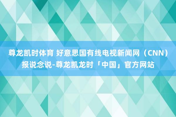 尊龙凯时体育 好意思国有线电视新闻网（CNN）报说念说-尊龙凯龙时「中国」官方网站