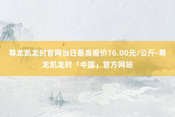 尊龙凯龙时官网当日最高报价16.00元/公斤-尊龙凯龙时「中国」官方网站