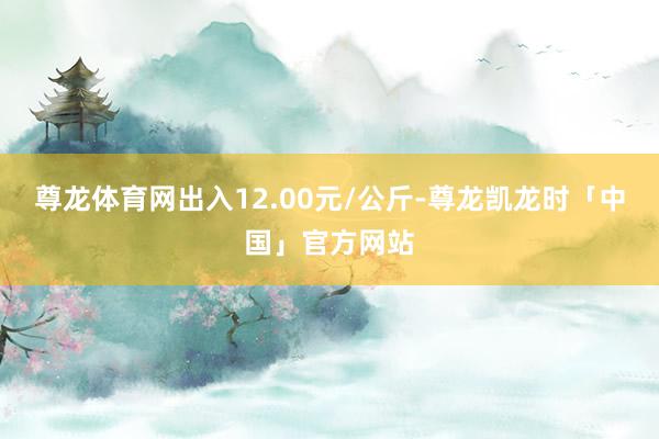 尊龙体育网出入12.00元/公斤-尊龙凯龙时「中国」官方网站
